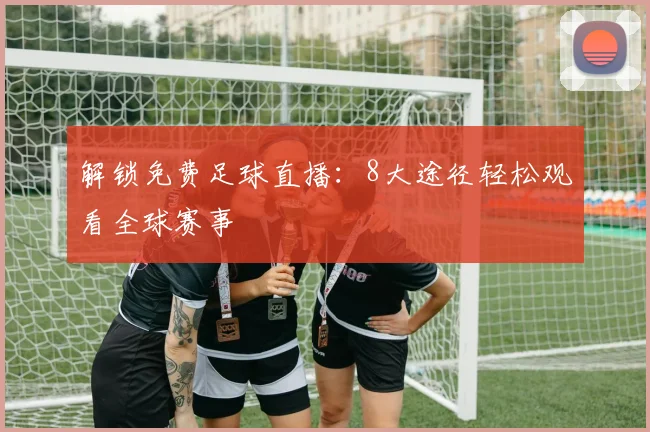 解锁免费足球直播：8大途径轻松观看全球赛事