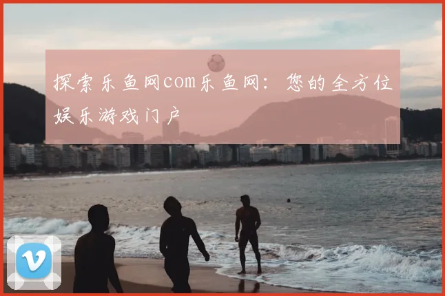 探索乐鱼网com乐鱼网：您的全方位娱乐游戏门户