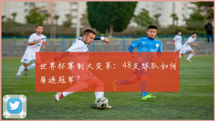世界杯赛制大变革：48支球队如何角逐冠军？